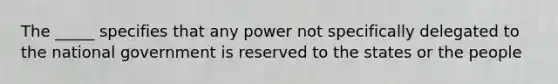 The _____ specifies that any power not specifically delegated to the national government is reserved to the states or the people