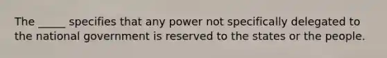 The _____ specifies that any power not specifically delegated to the national government is reserved to the states or the people.