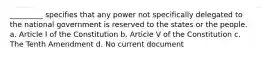 _________ specifies that any power not specifically delegated to the national government is reserved to the states or the people. a. Article I of the Constitution b. Article V of the Constitution c. The Tenth Amendment d. No current document