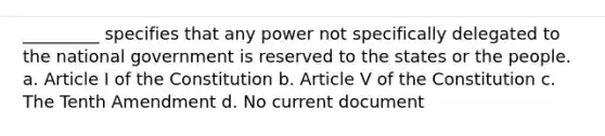 _________ specifies that any power not specifically delegated to the national government is reserved to the states or the people. a. Article I of the Constitution b. Article V of the Constitution c. The Tenth Amendment d. No current document