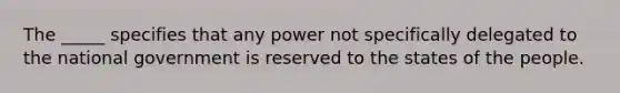 The _____ specifies that any power not specifically delegated to the national government is reserved to the states of the people.