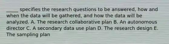 _____ specifies the research questions to be answered, how and when the data will be gathered, and how the data will be analyzed. A. The research collaborative plan B. An autonomous director C. A secondary data use plan D. The research design E. The sampling plan