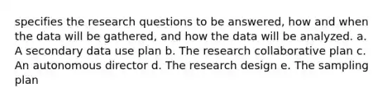 specifies the research questions to be answered, how and when the data will be gathered, and how the data will be analyzed. a. A secondary data use plan b. The research collaborative plan c. An autonomous director d. The research design e. The sampling plan