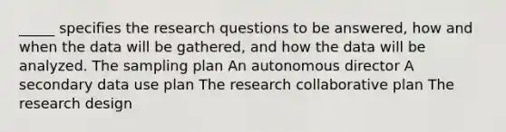 _____ specifies the research questions to be answered, how and when the data will be gathered, and how the data will be analyzed. The sampling plan An autonomous director A secondary data use plan The research collaborative plan The research design