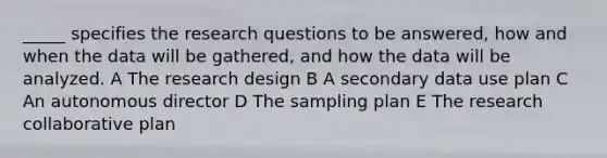 _____ specifies the research questions to be answered, how and when the data will be gathered, and how the data will be analyzed. A The research design B A secondary data use plan C An autonomous director D The sampling plan E The research collaborative plan