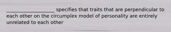 ____________________ specifies that traits that are perpendicular to each other on the circumplex model of personality are entirely unrelated to each other