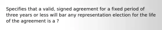 Specifies that a valid, signed agreement for a fixed period of three years or less will bar any representation election for the life of the agreement is a ?