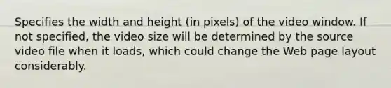 Specifies the width and height (in pixels) of the video window. If not specified, the video size will be determined by the source video file when it loads, which could change the Web page layout considerably.