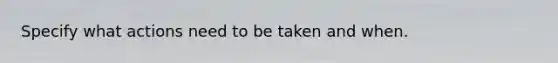 Specify what actions need to be taken and when.