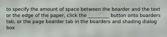 to specify the amount of space between the boarder and the text or the edge of the paper, click the _________ button onto boarders tab, or the page boarder tab in the boarders and shading dialog box