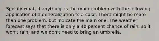 Specify what, if anything, is the main problem with the following application of a generalization to a case. There might be more than one problem, but indicate the main one. The weather forecast says that there is only a 40 percent chance of rain, so it won't rain, and we don't need to bring an umbrella.