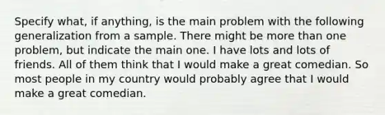 Specify what, if anything, is the main problem with the following generalization from a sample. There might be more than one problem, but indicate the main one. I have lots and lots of friends. All of them think that I would make a great comedian. So most people in my country would probably agree that I would make a great comedian.