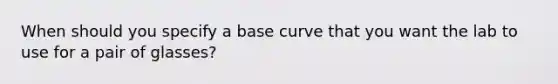 When should you specify a base curve that you want the lab to use for a pair of glasses?