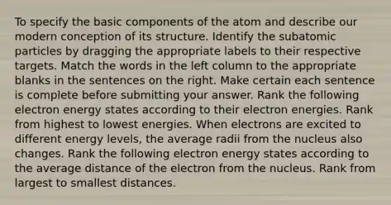 To specify the basic components of the atom and describe our modern conception of its structure. Identify the <a href='https://www.questionai.com/knowledge/kEPDFoKa0c-subatomic-particles' class='anchor-knowledge'>subatomic particles</a> by dragging the appropriate labels to their respective targets. Match the words in the left column to the appropriate blanks in the sentences on the right. Make certain each sentence is complete before submitting your answer. Rank the following electron energy states according to their electron energies. Rank from highest to lowest energies. When electrons are excited to different energy levels, the average radii from the nucleus also changes. Rank the following electron energy states according to the average distance of the electron from the nucleus. Rank from largest to smallest distances.