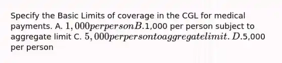 Specify the Basic Limits of coverage in the CGL for medical payments. A. 1,000 per person B.1,000 per person subject to aggregate limit C. 5,000 per person to aggregate limit. D.5,000 per person