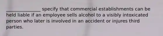 _______________ specify that commercial establishments can be held liable if an employee sells alcohol to a visibly intoxicated person who later is involved in an accident or injures third parties.