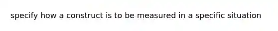 specify how a construct is to be measured in a specific situation