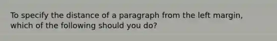 To specify the distance of a paragraph from the left margin, which of the following should you do?