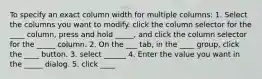 To specify an exact column width for multiple columns: 1. Select the columns you want to modify. click the column selector for the ____ column, press and hold _____, and click the column selector for the _____ column. 2. On the ___ tab, in the ____ group, click the ____ button. 3. select ______ 4. Enter the value you want in the _____ dialog. 5. click ____