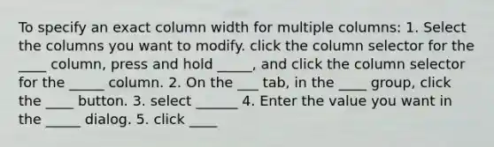 To specify an exact column width for multiple columns: 1. Select the columns you want to modify. click the column selector for the ____ column, press and hold _____, and click the column selector for the _____ column. 2. On the ___ tab, in the ____ group, click the ____ button. 3. select ______ 4. Enter the value you want in the _____ dialog. 5. click ____