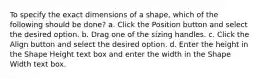 To specify the exact dimensions of a shape, which of the following should be done? a. Click the Position button and select the desired option. b. Drag one of the sizing handles. c. Click the Align button and select the desired option. d. Enter the height in the Shape Height text box and enter the width in the Shape Width text box.