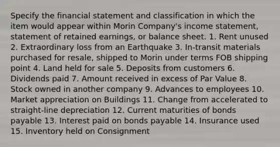 Specify the financial statement and classification in which the item would appear within Morin Company's income statement, statement of retained earnings, or balance sheet. 1. Rent unused 2. Extraordinary loss from an Earthquake 3. In-transit materials purchased for resale, shipped to Morin under terms FOB shipping point 4. Land held for sale 5. Deposits from customers 6. Dividends paid 7. Amount received in excess of Par Value 8. Stock owned in another company 9. Advances to employees 10. Market appreciation on Buildings 11. Change from accelerated to straight-line depreciation 12. Current maturities of bonds payable 13. Interest paid on bonds payable 14. Insurance used 15. Inventory held on Consignment