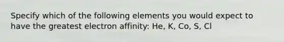 Specify which of the following elements you would expect to have the greatest electron affinity: He, K, Co, S, Cl