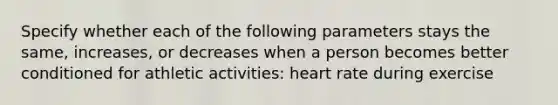 Specify whether each of the following parameters stays the same, increases, or decreases when a person becomes better conditioned for athletic activities: heart rate during exercise