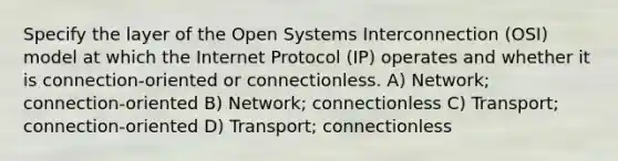 Specify the layer of the Open Systems Interconnection (OSI) model at which the Internet Protocol (IP) operates and whether it is connection-oriented or connectionless. A) Network; connection-oriented B) Network; connectionless C) Transport; connection-oriented D) Transport; connectionless