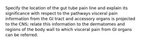 Specify the location of the gut tube pain line and explain its significance with respect to the pathways visceral pain information from the GI tract and accessory organs is projected to the CNS; relate this information to the dermatomes and regions of the body wall to which visceral pain from GI organs can be referred.