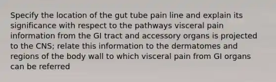 Specify the location of the gut tube pain line and explain its significance with respect to the pathways visceral pain information from the GI tract and accessory organs is projected to the CNS; relate this information to the dermatomes and regions of the body wall to which visceral pain from GI organs can be referred