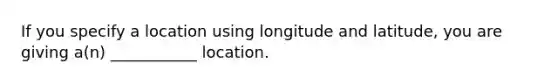 If you specify a location using longitude and latitude, you are giving a(n) ___________ location.