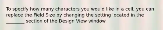 To specify how many characters you would like in a cell, you can replace the Field Size by changing the setting located in the ________ section of the Design View window.