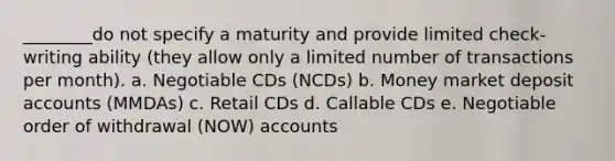 ________do not specify a maturity and provide limited check-writing ability (they allow only a limited number of transactions per month). a. Negotiable CDs (NCDs) b. Money market deposit accounts (MMDAs) c. Retail CDs d. Callable CDs e. Negotiable order of withdrawal (NOW) accounts