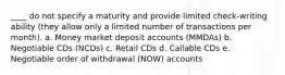 ____ do not specify a maturity and provide limited check-writing ability (they allow only a limited number of transactions per month). a. Money market deposit accounts (MMDAs) b. Negotiable CDs (NCDs) c. Retail CDs d. Callable CDs e. Negotiable order of withdrawal (NOW) accounts