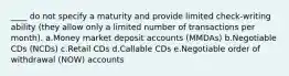 ____ do not specify a maturity and provide limited check-writing ability (they allow only a limited number of transactions per month). a.Money market deposit accounts (MMDAs) b.Negotiable CDs (NCDs) c.Retail CDs d.Callable CDs e.Negotiable order of withdrawal (NOW) accounts