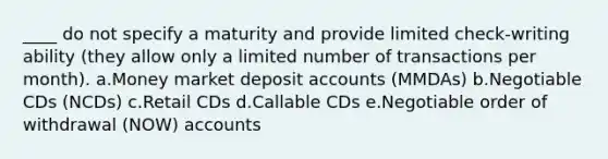 ____ do not specify a maturity and provide limited check-writing ability (they allow only a limited number of transactions per month). a.Money market deposit accounts (MMDAs) b.Negotiable CDs (NCDs) c.Retail CDs d.Callable CDs e.Negotiable order of withdrawal (NOW) accounts