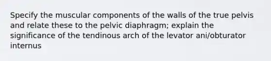 Specify the muscular components of the walls of the true pelvis and relate these to the pelvic diaphragm; explain the significance of the tendinous arch of the levator ani/obturator internus