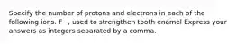 Specify the number of protons and electrons in each of the following ions. F−, used to strengthen tooth enamel Express your answers as integers separated by a comma.