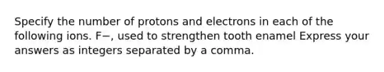 Specify the number of protons and electrons in each of the following ions. F−, used to strengthen tooth enamel Express your answers as integers separated by a comma.