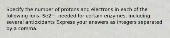 Specify the number of protons and electrons in each of the following ions. Se2−, needed for certain enzymes, including several antioxidants Express your answers as integers separated by a comma.