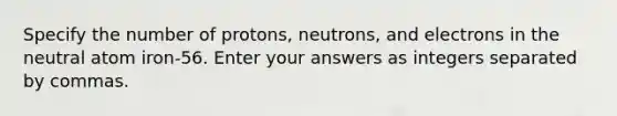 Specify the number of protons, neutrons, and electrons in the neutral atom iron-56. Enter your answers as integers separated by commas.