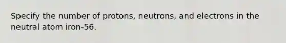 Specify the number of protons, neutrons, and electrons in the neutral atom iron-56.