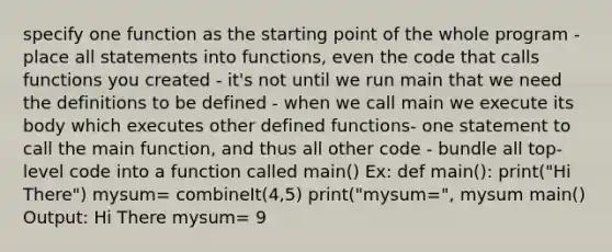 specify one function as the starting point of the whole program - place all statements into functions, even the code that calls functions you created - it's not until we run main that we need the definitions to be defined - when we call main we execute its body which executes other defined functions- one statement to call the main function, and thus all other code - bundle all top-level code into a function called main() Ex: def main(): print("Hi There") mysum= combineIt(4,5) print("mysum=", mysum main() Output: Hi There mysum= 9