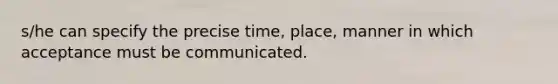 s/he can specify the precise time, place, manner in which acceptance must be communicated.