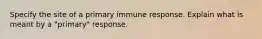 Specify the site of a primary immune response. Explain what is meant by a "primary" response.