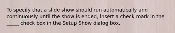 To specify that a slide show should run automatically and continuously until the show is ended, insert a check mark in the _____ check box in the Setup Show dialog box.