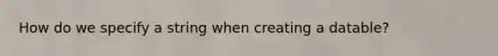 How do we specify a string when creating a datable?