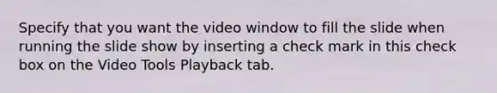 Specify that you want the video window to fill the slide when running the slide show by inserting a check mark in this check box on the Video Tools Playback tab.