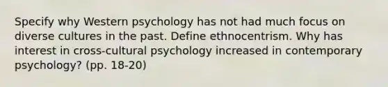 Specify why Western psychology has not had much focus on diverse cultures in the past. Define ethnocentrism. Why has interest in cross-cultural psychology increased in contemporary psychology? (pp. 18-20)